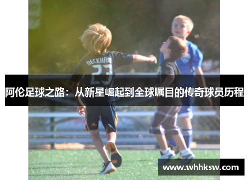 阿伦足球之路：从新星崛起到全球瞩目的传奇球员历程